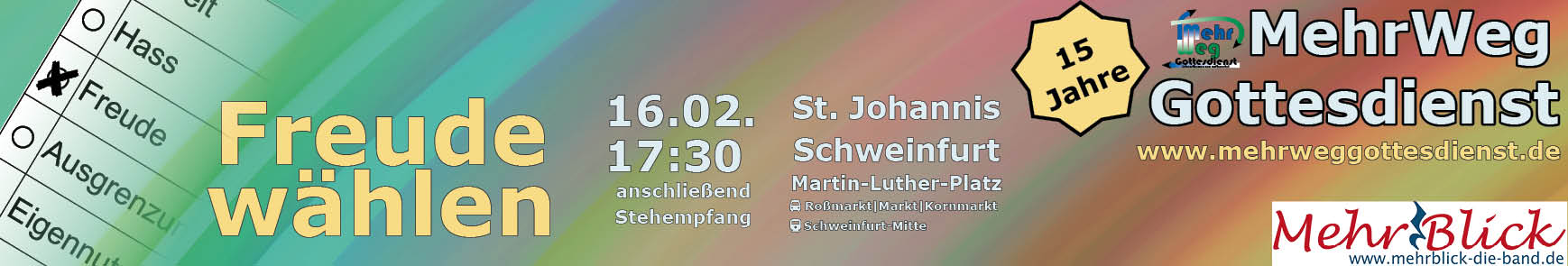 15 Jahre MehrWegGottesdienst am 16.2.2025: Ein bunter Farbverlauf. Eine Art Wahlzettel mit Auswahlmöglichkeiten Streit, Hass, Freude, Ausgrenzung, Eigennutz und einem weiteren Wort, das nicht komplett lesbar ist. Weiterer Text: Freude wählen. 16.02. 17:30 anschließend Stehempfang. St. Johannis Schweinfurt, Martin-Luther-Platz, Bus Roßmarkt, Markt, Kornmarkt. Logo der Band MehrBlick.  